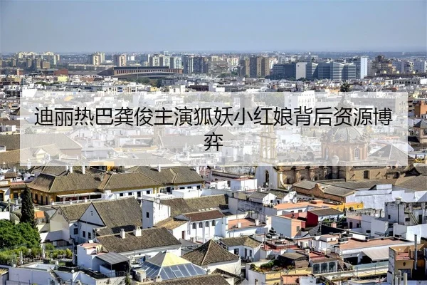 迪丽热巴龚俊主演狐妖小红娘背后资源博弈